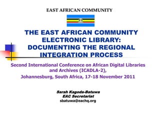EAST AFRICAN COMMUNITY




      THE EAST AFRICAN COMMUNITY
           ELECTRONIC LIBRARY:
       DOCUMENTING THE REGIONAL
          INTEGRATION PROCESS
Second International Conference on African Digital Libraries
                and Archives (ICADLA-2),
    Johannesburg, South Africa, 17-18 November 2011


                    Sarah Kagoda-Batuwa
                       EAC Secretariat
                     sbatuwa@eachq.org
 