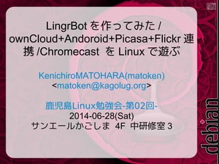 LingrBot を作ってみた /
ownCloud+Andoroid+Picasa+Flickr 連
携 /Chromecast を Linux で遊ぶ
KenichiroMATOHARA(matoken)
<matoken@kagolug.org>
Linux - 02 -鹿児島 勉強会 第 回
2014-06-28(Sat)
サンエールかごしま 4F 中研修室 3
 
