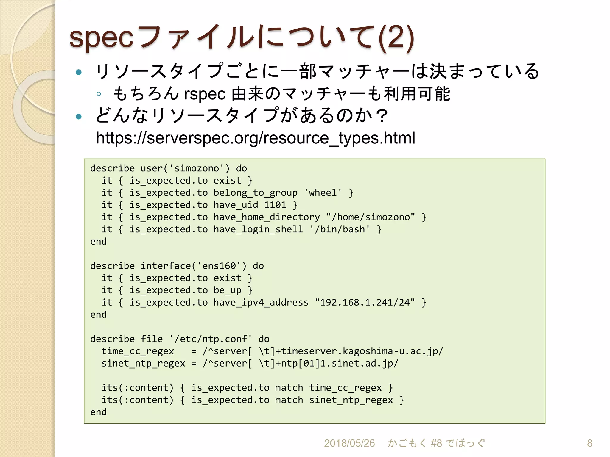 specファイルについて(2)
 リソースタイプごとに一部マッチャーは決まっている
◦ もちろん rspec 由来のマッチャーも利用可能
 どんなリソースタイプがあるのか？
https://serverspec.org/resource_types.html
2018/05/26 かごもく #8 でばっぐ 8
describe user('simozono') do
it { is_expected.to exist }
it { is_expected.to belong_to_group 'wheel' }
it { is_expected.to have_uid 1101 }
it { is_expected.to have_home_directory "/home/simozono" }
it { is_expected.to have_login_shell '/bin/bash' }
end
describe interface('ens160') do
it { is_expected.to exist }
it { is_expected.to be_up }
it { is_expected.to have_ipv4_address "192.168.1.241/24" }
end
describe file '/etc/ntp.conf' do
time_cc_regex = /^server[ t]+timeserver.kagoshima-u.ac.jp/
sinet_ntp_regex = /^server[ t]+ntp[01]1.sinet.ad.jp/
its(:content) { is_expected.to match time_cc_regex }
its(:content) { is_expected.to match sinet_ntp_regex }
end
 
