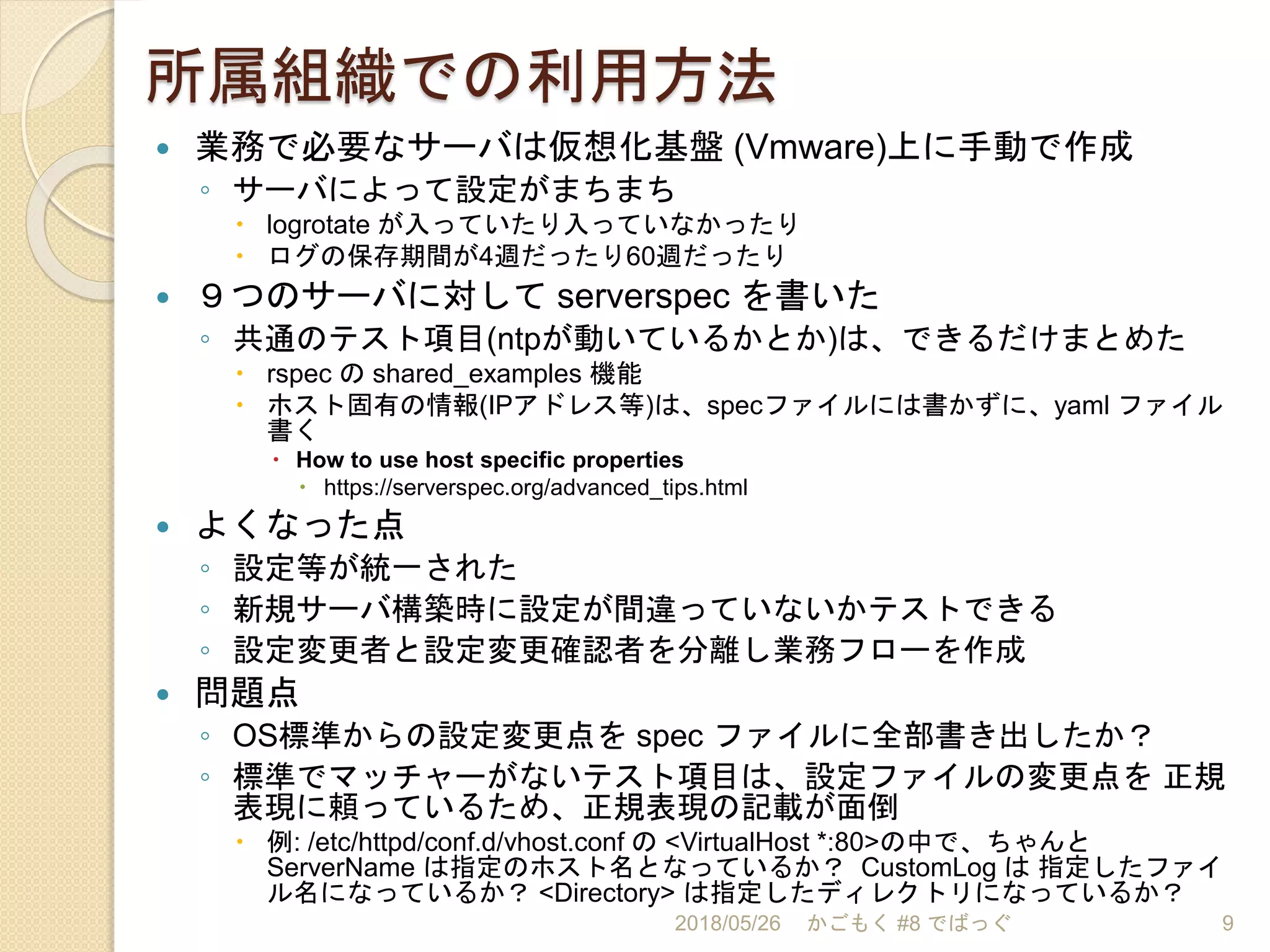 所属組織での利用方法
 業務で必要なサーバは仮想化基盤 (Vmware)上に手動で作成
◦ サーバによって設定がまちまち
 logrotate が入っていたり入っていなかったり
 ログの保存期間が4週だったり60週だったり
 ９つのサーバに対して serverspec を書いた
◦ 共通のテスト項目(ntpが動いているかとか)は、できるだけまとめた
 rspec の shared_examples 機能
 ホスト固有の情報(IPアドレス等)は、specファイルには書かずに、yaml ファイル
書く
 How to use host specific properties
 https://serverspec.org/advanced_tips.html
 よくなった点
◦ 設定等が統一された
◦ 新規サーバ構築時に設定が間違っていないかテストできる
◦ 設定変更者と設定変更確認者を分離し業務フローを作成
 問題点
◦ OS標準からの設定変更点を spec ファイルに全部書き出したか？
◦ 標準でマッチャーがないテスト項目は、設定ファイルの変更点を 正規
表現に頼っているため、正規表現の記載が面倒
 例: /etc/httpd/conf.d/vhost.conf の <VirtualHost *:80>の中で、ちゃんと
ServerName は指定のホスト名となっているか？ CustomLog は 指定したファイ
ル名になっているか？ <Directory> は指定したディレクトリになっているか？
2018/05/26 かごもく #8 でばっぐ 9
 