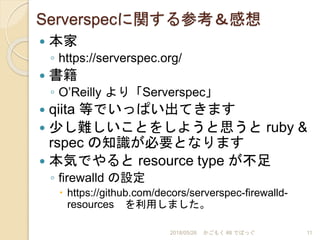 Serverspecに関する参考＆感想
 本家
◦ https://serverspec.org/
 書籍
◦ O’Reilly より「Serverspec」
 qiita 等でいっぱい出てきます
 少し難しいことをしようと思うと ruby &
rspec の知識が必要となります
 本気でやると resource type が不足
◦ firewalld の設定
 https://github.com/decors/serverspec-firewalld-
resources を利用しました。
2018/05/26 かごもく #8 でばっぐ 11
 