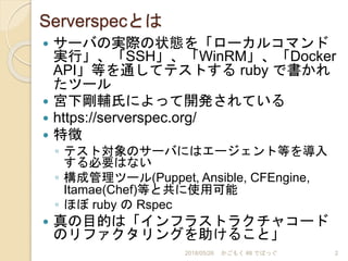Serverspecとは
 サーバの実際の状態を「ローカルコマンド
実行」、「SSH」、「WinRM」、「Docker
API」等を通してテストする ruby で書かれ
たツール
 宮下剛輔氏によって開発されている
 https://serverspec.org/
 特徴
◦ テスト対象のサーバにはエージェント等を導入
する必要はない
◦ 構成管理ツール(Puppet, Ansible, CFEngine,
Itamae(Chef)等と共に使用可能
◦ ほぼ ruby の Rspec
 真の目的は「インフラストラクチャコード
のリファクタリングを助けること」
2018/05/26 かごもく #8 でばっぐ 2
 