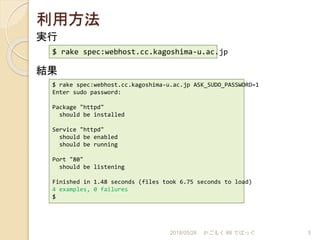利用方法
2018/05/26 かごもく #8 でばっぐ 5
実行
$ rake spec:webhost.cc.kagoshima-u.ac.jp
結果
$ rake spec:webhost.cc.kagoshima-u.ac.jp ASK_SUDO_PASSWORD=1
Enter sudo password:
Package "httpd"
should be installed
Service "httpd"
should be enabled
should be running
Port "80"
should be listening
Finished in 1.48 seconds (files took 6.75 seconds to load)
4 examples, 0 failures
$
 
