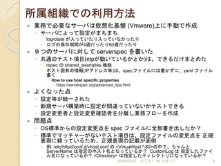所属組織での利用方法
 業務で必要なサーバは仮想化基盤 (Vmware)上に手動で作成
◦ サーバによって設定がまちまち
 logrotate が入っていたり入っていなかったり
 ログの保存期間が4週だったり60週だったり
 ９つのサーバに対して serverspec を書いた
◦ 共通のテスト項目(ntpが動いているかとか)は、できるだけまとめた
 rspec の shared_examples 機能
 ホスト固有の情報(IPアドレス等)は、specファイルには書かずに、yaml ファイル
書く
 How to use host specific properties
 https://serverspec.org/advanced_tips.html
 よくなった点
◦ 設定等が統一された
◦ 新規サーバ構築時に設定が間違っていないかテストできる
◦ 設定変更者と設定変更確認者を分離し業務フローを作成
 問題点
◦ OS標準からの設定変更点を spec ファイルに全部書き出したか？
◦ 標準でマッチャーがないテスト項目は、設定ファイルの変更点を 正規
表現に頼っているため、正規表現の記載が面倒
 例: /etc/httpd/conf.d/vhost.conf の <VirtualHost *:80>の中で、ちゃんと
ServerName は指定のホスト名となっているか？ CustomLog は 指定したファイ
ル名になっているか？ <Directory> は指定したディレクトリになっているか？
2018/05/26 かごもく #8 でばっぐ 9
 