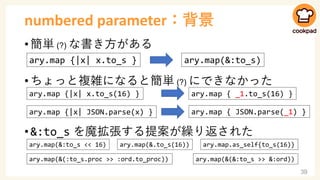 numbered parameter：背景
• 簡単 (?) な書き方がある
• ちょっと複雑になると簡単 (?) にできなかった
• &:to_s を魔拡張する提案が繰り返された
39
ary.map {|x| x.to_s } ary.map(&:to_s)
ary.map {|x| x.to_s(16) } ×
ary.map {|x| JSON.parse(x) } ×
ary.map { _1.to_s(16) }
ary.map { JSON.parse(_1) }
ary.map(&:to_s << 16) ary.map(&.to_s(16)) ary.map.as_self{to_s(16)}
ary.map(&(:to_s.proc >> :ord.to_proc)) ary.map(&(&:to_s >> &:ord))
 