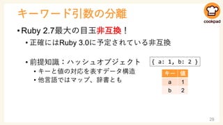 キーワード引数の分離
• Ruby 2.7最大の目玉非互換！
• 正確にはRuby 3.0に予定されている非互換
• 前提知識：ハッシュオブジェクト
• キーと値の対応を表すデータ構造
• 他言語ではマップ、辞書とも
29
{ a: 1, b:...