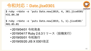 令和対応：Date.jisx0301
• 2019/04/01 令和発表
• 2019/04/17 Ruby 2.6.3リリース（投機実行）
• 2019/05/01 令和施行
• 2019/05/20 JIS X 0301改正
45
$ ru...