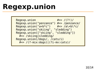 Regexp.union
Regexp.union #=> /(?!)/
Regexp.union("penzance") #=> /penzance/
Regexp.union("a+b*c") #=> /a+b*c/
Regexp.union("skiing", "sledding")
Regexp.union(["skiing", "sledding"])
#=> /skiing|sledding/
Regexp.union(/dogs/, /cats/i)
#=> /(?-mix:dogs)|(?i-mx:cats)/
10/14
 