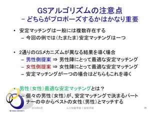 GSアルゴリズムの注意点
- どちらがプロポーズするかはかなり重要
• 安定マッチングは一般には複数存在する
– 今回の例では（たまたま）安定マッチングは一つ
• 2通りのGSメカニズムが異なる結果を導く場合
– 男性側提案 ⇒ 男性陣にとって最適な安定マッチング
– 女性側提案 ⇒ 女性陣にとって最適な安定マッチング
– 安定マッチングが一つの場合はどちらもこれを導く
• 男性（女性）最適な安定マッチングとは？
– 個々の男性（女性）が、安定マッチングで決まるパート
ナーの中からベストの女性（男性）とマッチする
2018年6月 18人工知能学会｜安田洋祐
 