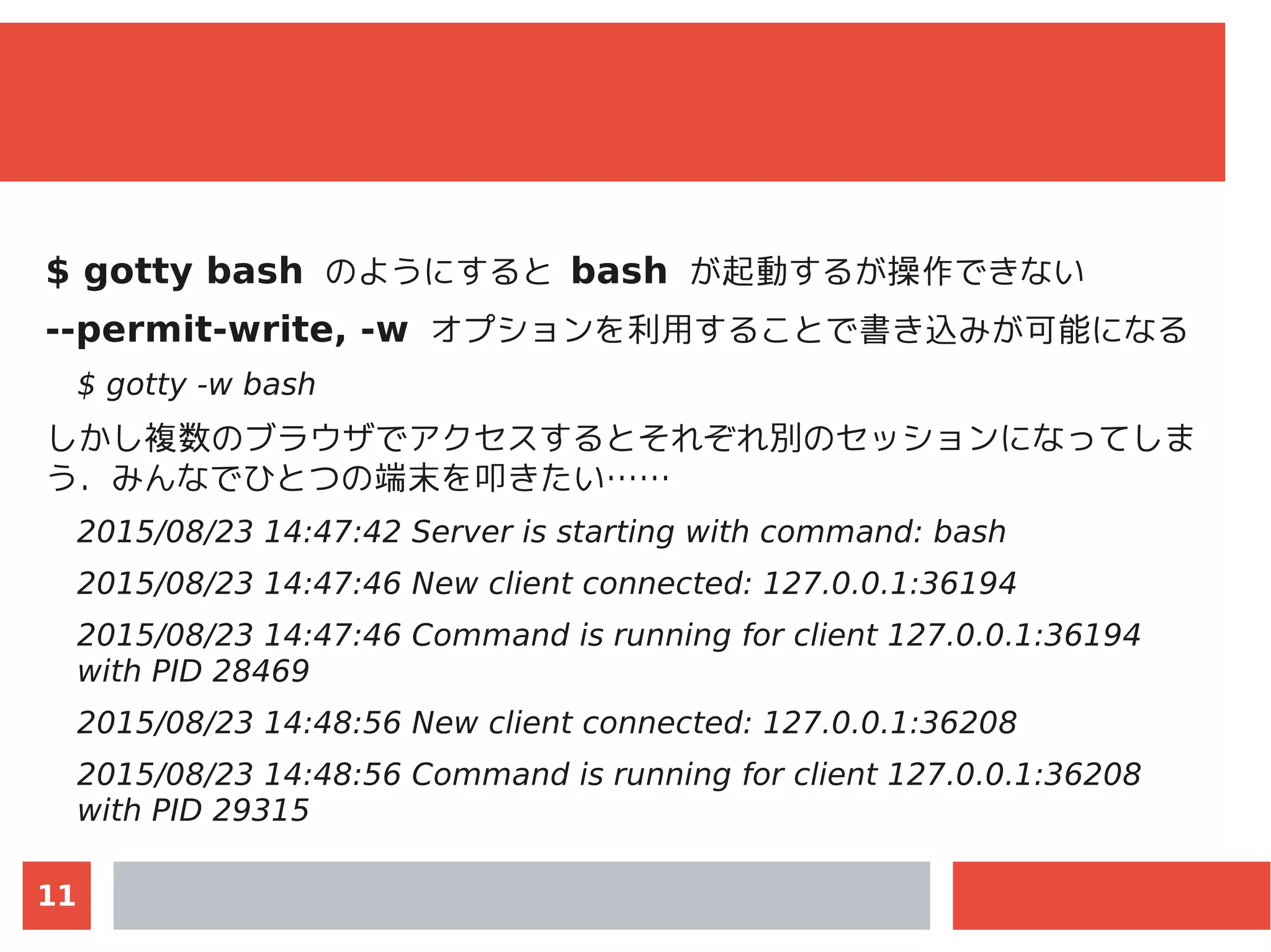 11
$ gotty bash のようにすると bash が起動するが操作できない
--permit-write, -w オプションを利用することで書き込みが可能になる
$ gotty -w bash
しかし複数のブラウザでアクセスするとそれぞれ別のセッションになってしま
う．みんなでひとつの端末を叩きたい……
2015/08/23 14:47:42 Server is starting with command: bash
2015/08/23 14:47:46 New client connected: 127.0.0.1:36194
2015/08/23 14:47:46 Command is running for client 127.0.0.1:36194
with PID 28469
2015/08/23 14:48:56 New client connected: 127.0.0.1:36208
2015/08/23 14:48:56 Command is running for client 127.0.0.1:36208
with PID 29315
 