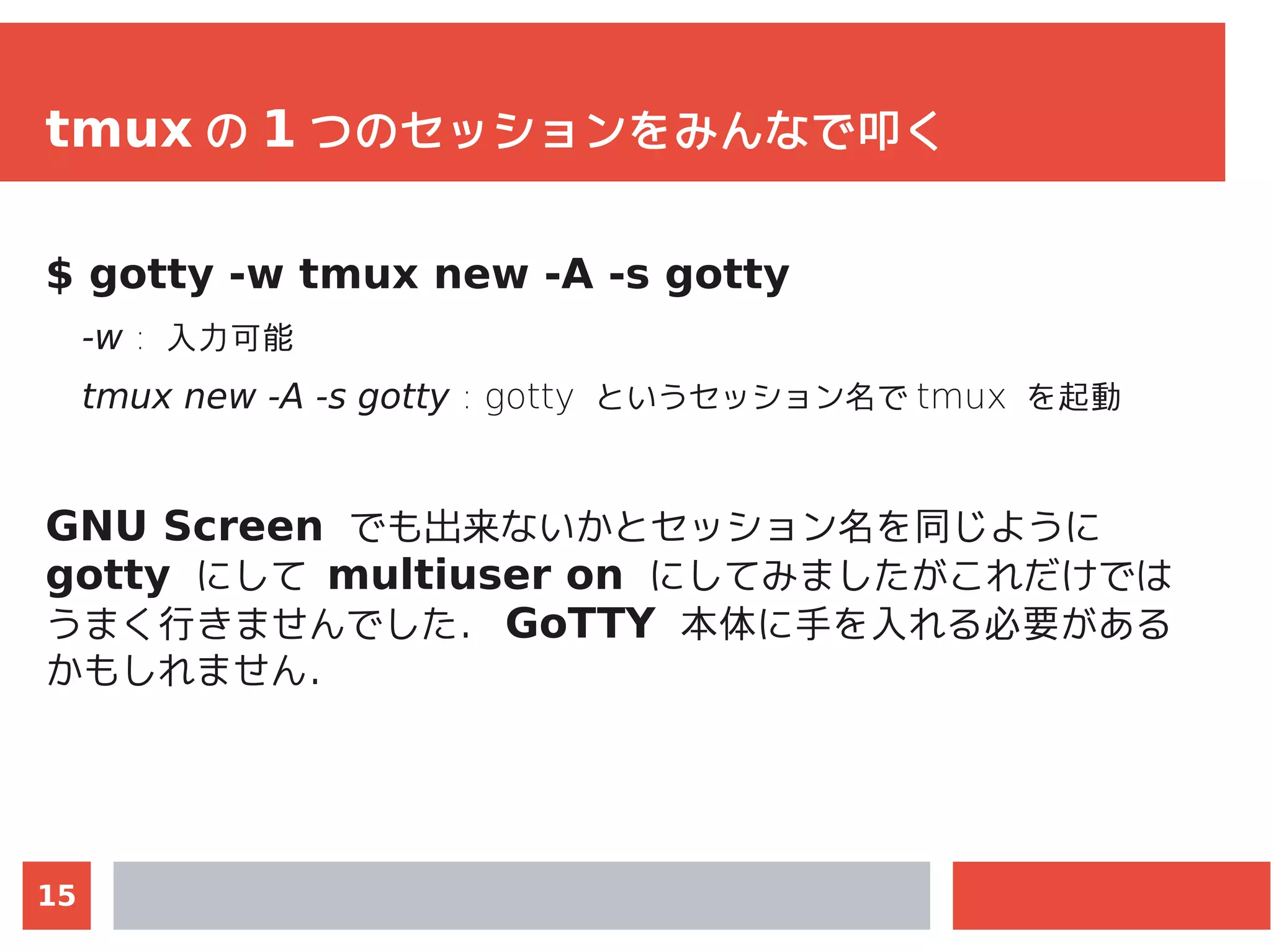15
tmux の 1 つのセッションをみんなで叩く
$ gotty -w tmux new -A -s gotty
-w : 入力可能
tmux new -A -s gotty : gotty というセッション名で tmux を起動
GNU Screen でも出来ないかとセッション名を同じように
gotty にして multiuser on にしてみましたがこれだけでは
うまく行きませんでした． GoTTY 本体に手を入れる必要がある
かもしれません．
 