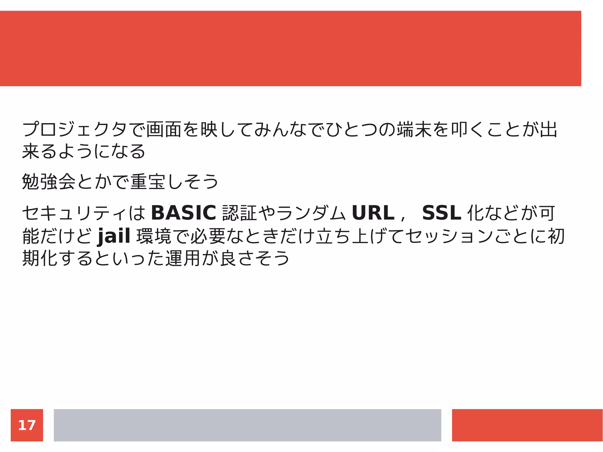 17
プロジェクタで画面を映してみんなでひとつの端末を叩くことが出
来るようになる
勉強会とかで重宝しそう
セキュリティは BASIC 認証やランダム URL ， SSL 化などが可
能だけど jail 環境で必要なときだけ立ち上げてセッションごとに初
期化するといった運用が良さそう
 