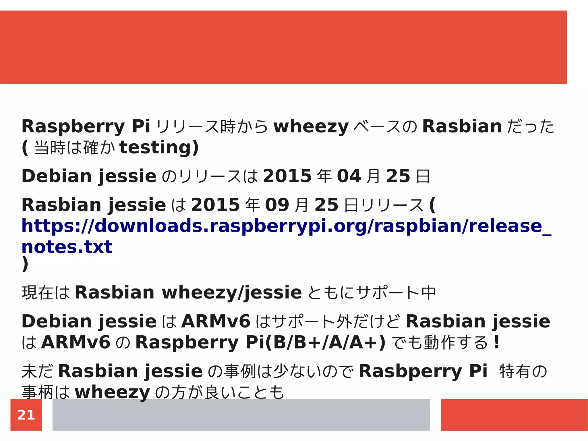 21
Raspberry Pi リリース時から wheezy ベースの Rasbian だった
( 当時は確か testing)
Debian jessie のリリースは 2015 年 04 月 25 日
Rasbian jessie は 2015 年 09 月 25 日リリース (
https://downloads.raspberrypi.org/raspbian/release_
notes.txt
)
現在は Rasbian wheezy/jessie ともにサポート中
Debian jessie は ARMv6 はサポート外だけど Rasbian jessie
は ARMv6 の Raspberry Pi(B/B+/A/A+) でも動作する !
未だ Rasbian jessie の事例は少ないので Rasbperry Pi 特有の
事柄は wheezy の方が良いことも
 