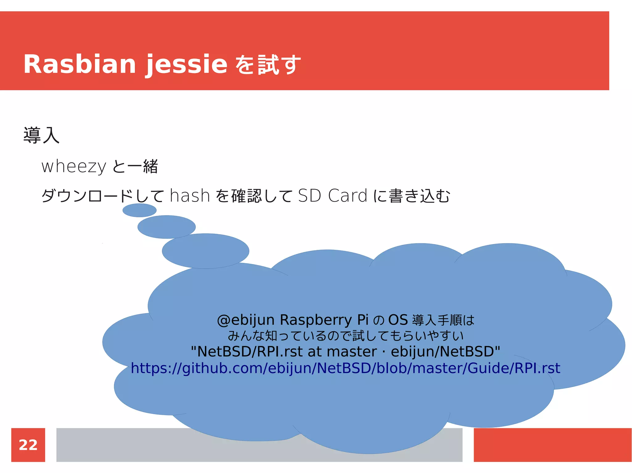 22
Rasbian jessie を試す
導入
wheezy と一緒
ダウンロードして hash を確認して SD Card に書き込む
@ebijun Raspberry Pi の OS 導入手順は
みんな知っているので試してもらいやすい
"NetBSD/RPI.rst at master · ebijun/NetBSD"
https://github.com/ebijun/NetBSD/blob/master/Guide/RPI.rst
 