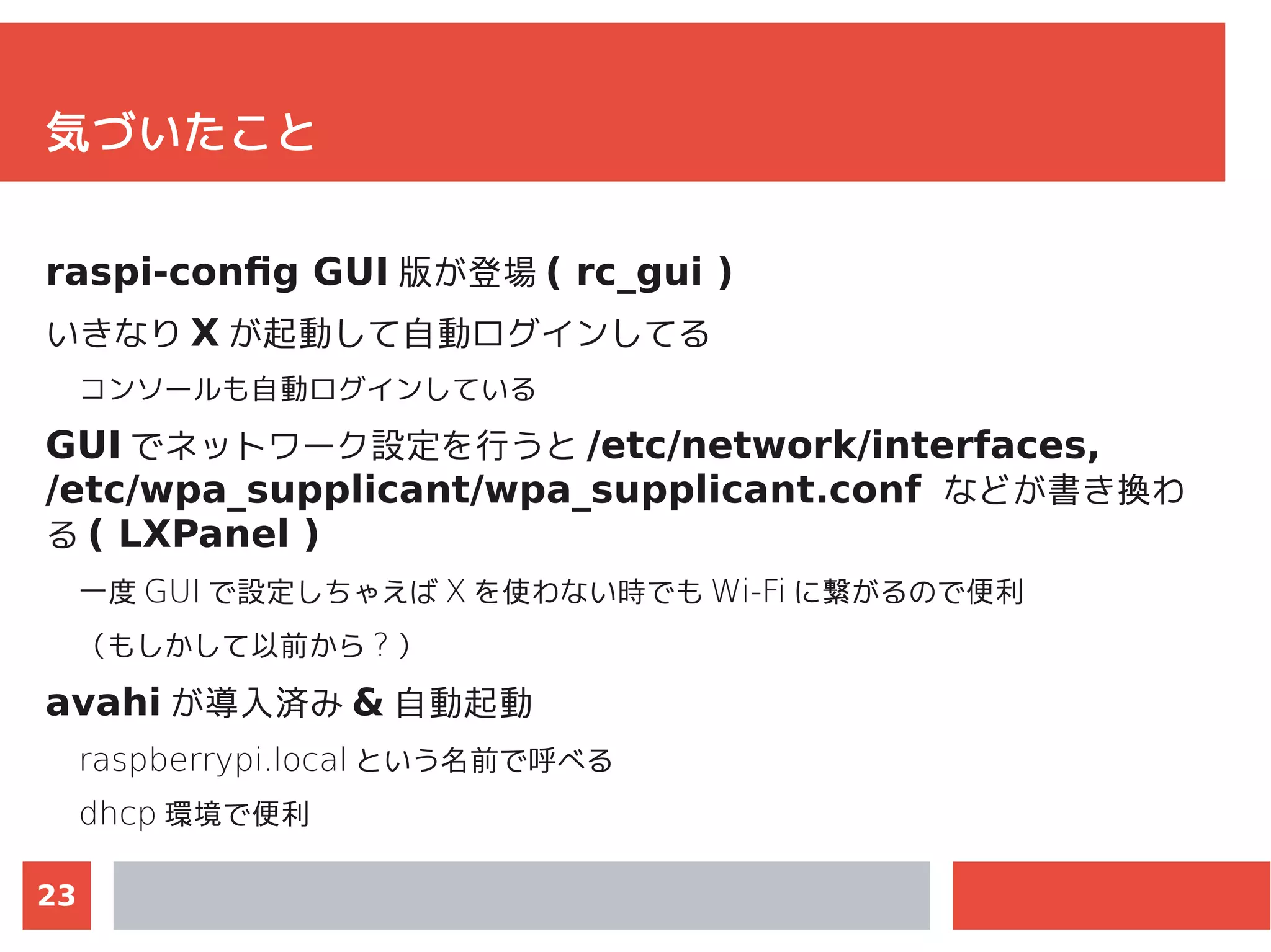 23
気づいたこと
raspi-config GUI 版が登場 ( rc_gui )
いきなり X が起動して自動ログインしてる
コンソールも自動ログインしている
GUI でネットワーク設定を行うと /etc/network/interfaces,
/etc/wpa_supplicant/wpa_supplicant.conf などが書き換わ
る ( LXPanel )
一度 GUI で設定しちゃえば X を使わない時でも Wi-Fi に繋がるので便利
（もしかして以前から ? ）
avahi が導入済み & 自動起動
raspberrypi.local という名前で呼べる
dhcp 環境で便利
 