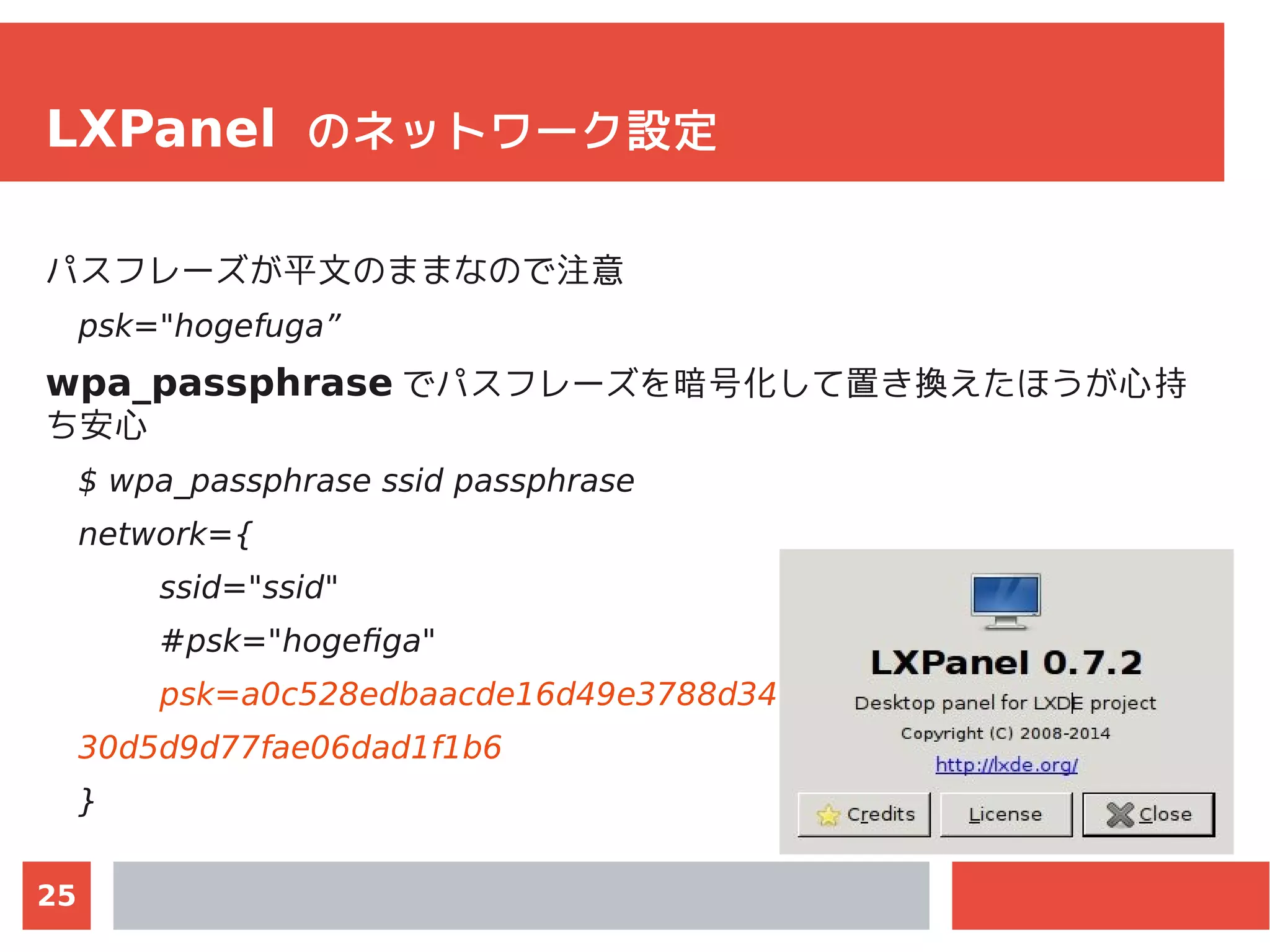 25
LXPanel のネットワーク設定
パスフレーズが平文のままなので注意
psk="hogefuga”
wpa_passphrase でパスフレーズを暗号化して置き換えたほうが心持
ち安心
$ wpa_passphrase ssid passphrase
network={
ssid="ssid"
#psk="hogefiga"
psk=a0c528edbaacde16d49e3788d341286a333cb66417
30d5d9d77fae06dad1f1b6
}
 