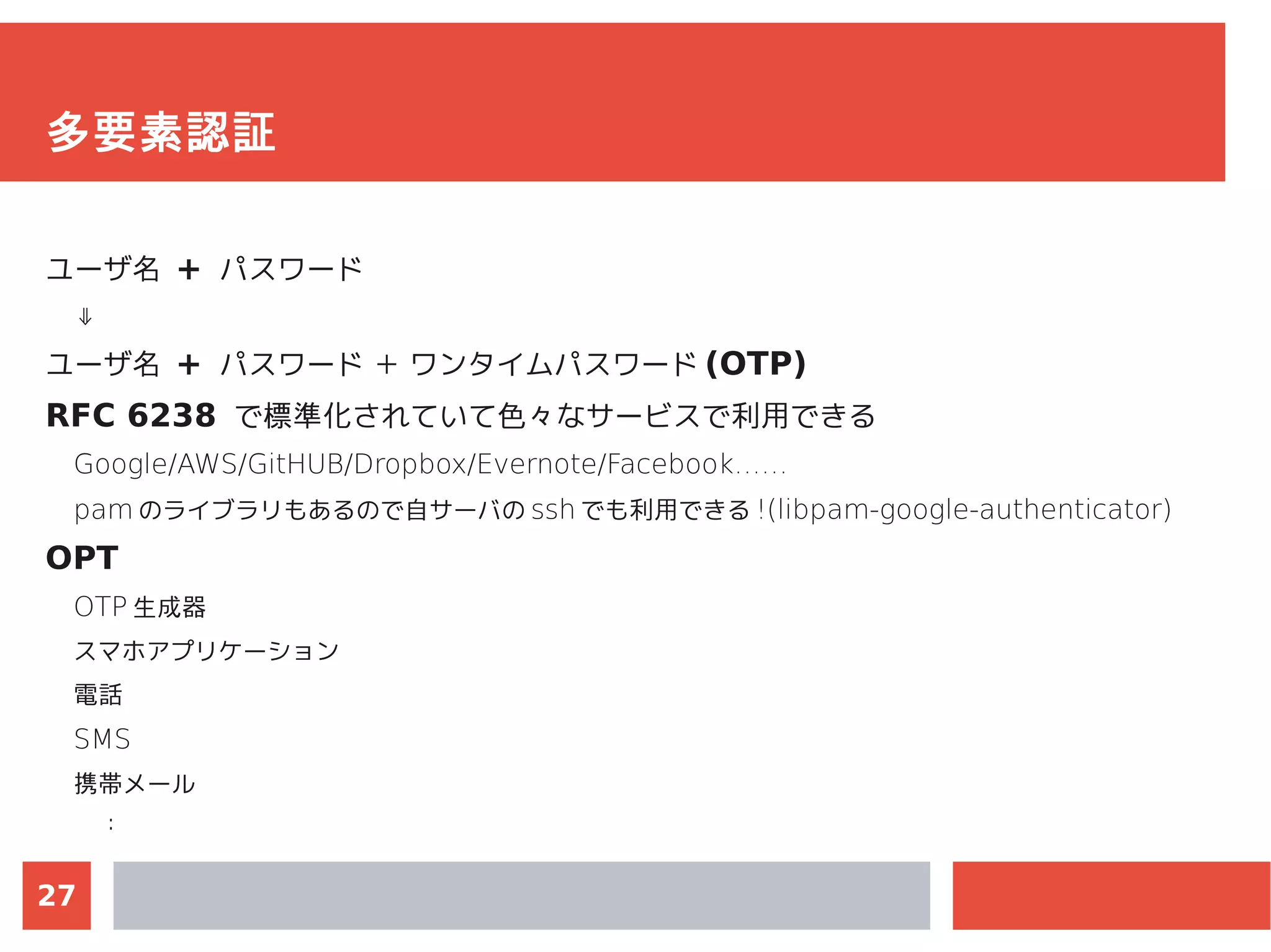 27
多要素認証
ユーザ名 + パスワード
⇓
ユーザ名 + パスワード ＋ ワンタイムパスワード (OTP)
RFC 6238 で標準化されていて色々なサービスで利用できる
Google/AWS/GitHUB/Dropbox/Evernote/Facebook……
pam のライブラリもあるので自サーバの ssh でも利用できる !(libpam-google-authenticator)
OPT
OTP 生成器
スマホアプリケーション
電話
SMS
携帯メール
：
 
