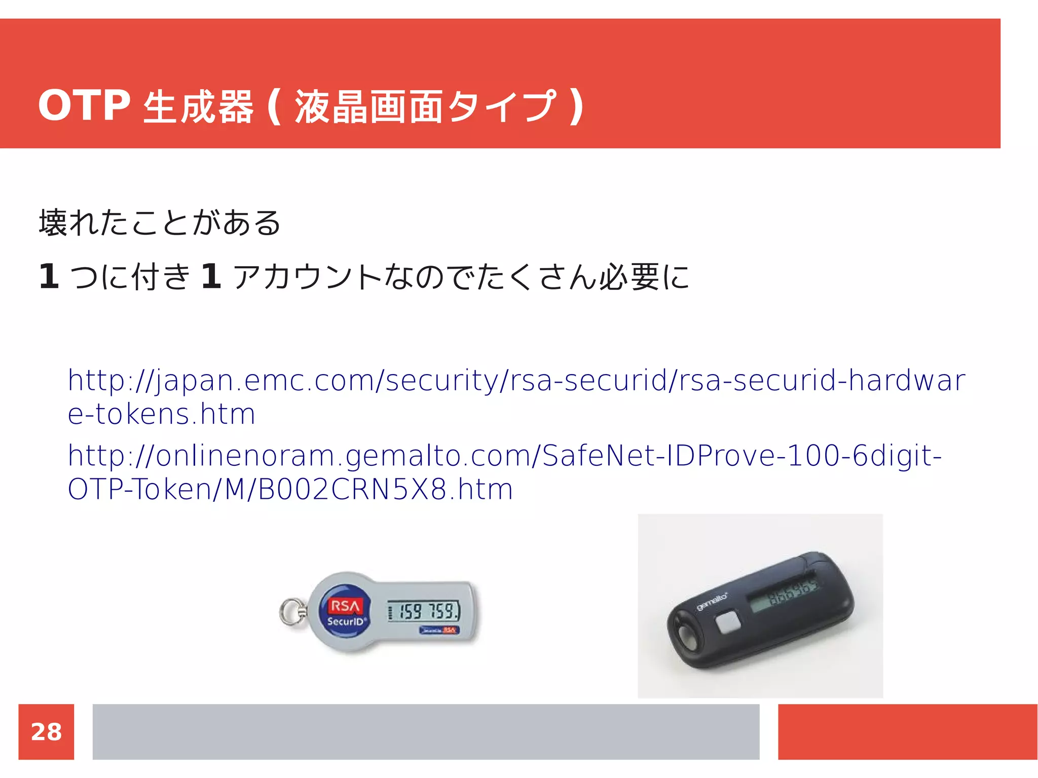 28
OTP 生成器 ( 液晶画面タイプ )
壊れたことがある
1 つに付き 1 アカウントなのでたくさん必要に
http://japan.emc.com/security/rsa-securid/rsa-securid-hardwar
e-tokens.htm
http://onlinenoram.gemalto.com/SafeNet-IDProve-100-6digit-
OTP-Token/M/B002CRN5X8.htm
 