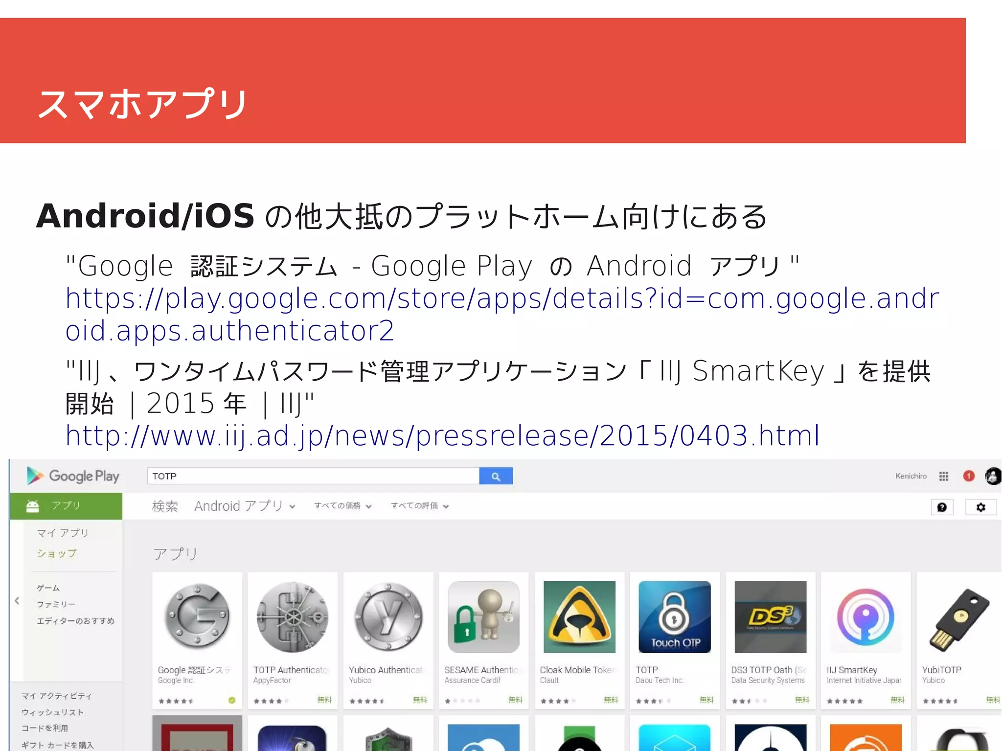 30
スマホアプリ
Android/iOS の他大抵のプラットホーム向けにある
"Google 認証システム - Google Play の Android アプリ "
https://play.google.com/store/apps/details?id=com.google.andr
oid.apps.authenticator2
"IIJ 、ワンタイムパスワード管理アプリケーション「 IIJ SmartKey 」を提供
開始 | 2015 年 | IIJ"
http://www.iij.ad.jp/news/pressrelease/2015/0403.html
 