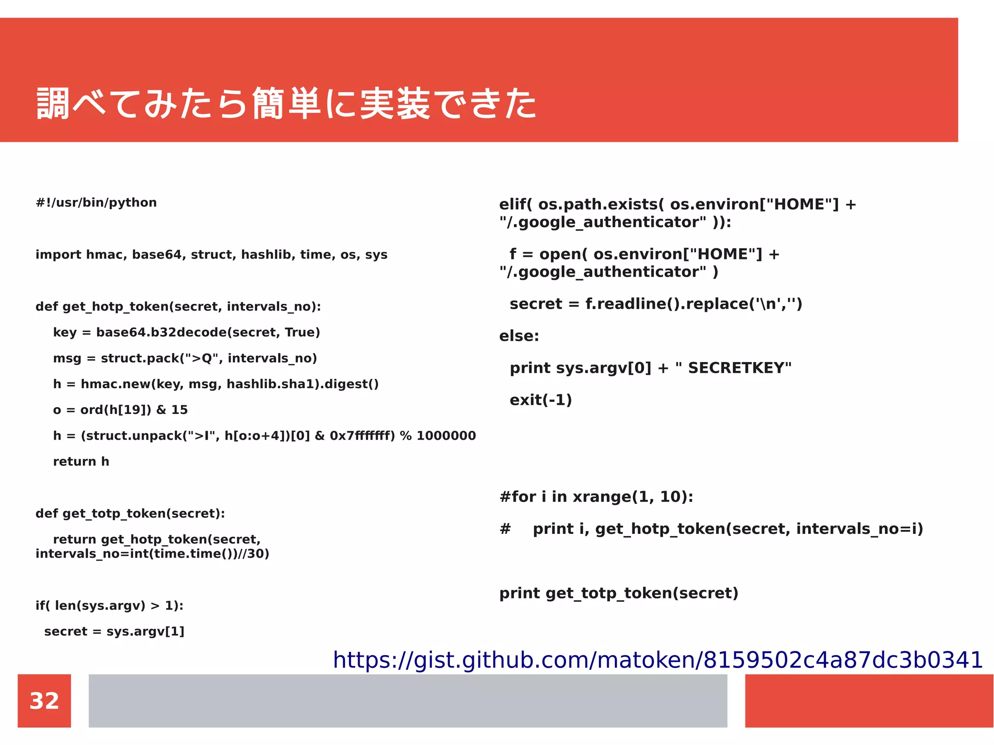 32
調べてみたら簡単に実装できた
#!/usr/bin/python
import hmac, base64, struct, hashlib, time, os, sys
def get_hotp_token(secret, intervals_no):
key = base64.b32decode(secret, True)
msg = struct.pack(">Q", intervals_no)
h = hmac.new(key, msg, hashlib.sha1).digest()
o = ord(h[19]) & 15
h = (struct.unpack(">I", h[o:o+4])[0] & 0x7fffffff) % 1000000
return h
def get_totp_token(secret):
return get_hotp_token(secret,
intervals_no=int(time.time())//30)
if( len(sys.argv) > 1):
secret = sys.argv[1]
elif( os.path.exists( os.environ["HOME"] +
"/.google_authenticator" )):
f = open( os.environ["HOME"] +
"/.google_authenticator" )
secret = f.readline().replace('n','')
else:
print sys.argv[0] + " SECRETKEY"
exit(-1)
#for i in xrange(1, 10):
# print i, get_hotp_token(secret, intervals_no=i)
print get_totp_token(secret)
https://gist.github.com/matoken/8159502c4a87dc3b0341
 