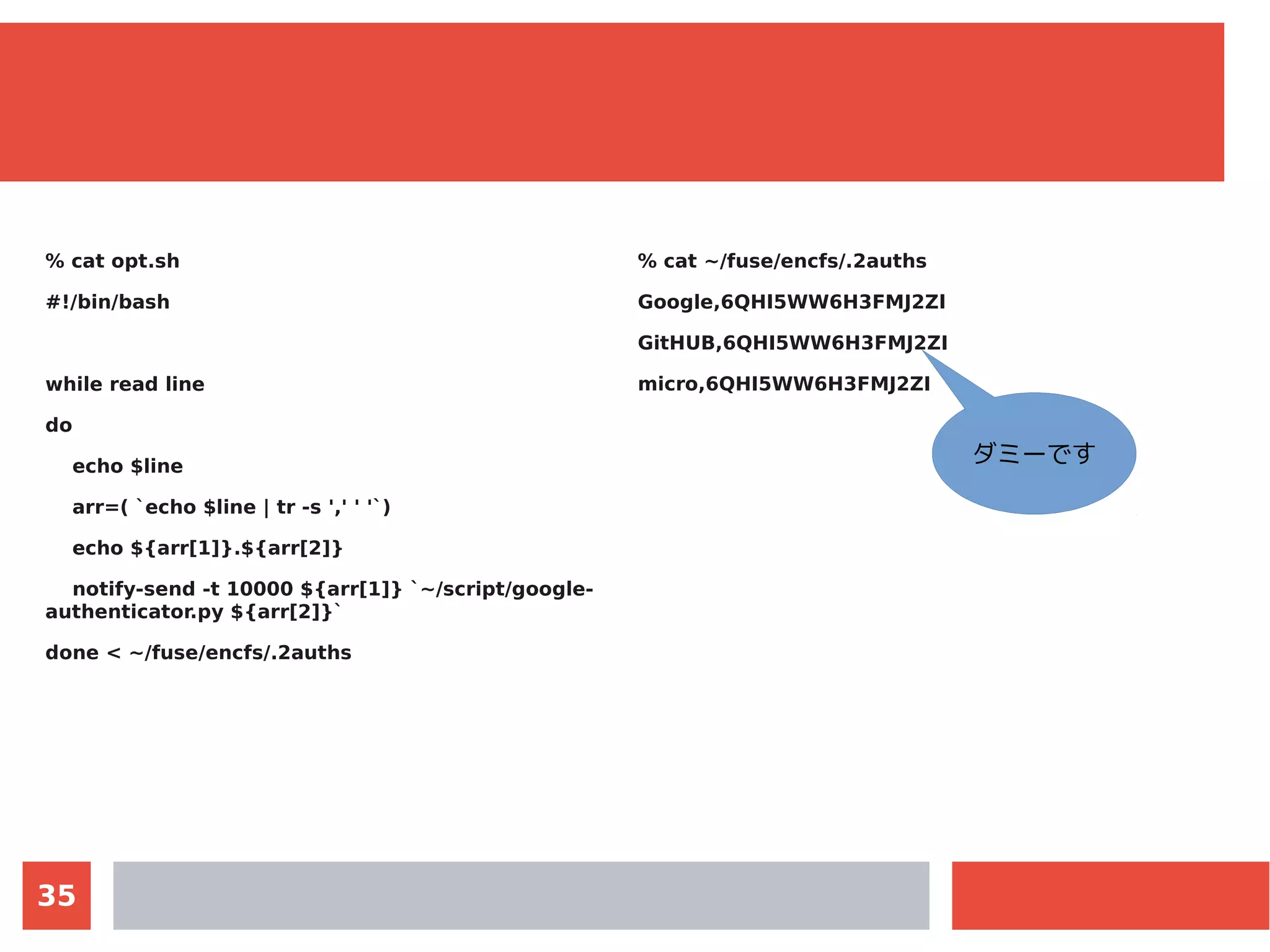 35
% cat opt.sh
#!/bin/bash
while read line
do
echo $line
arr=( `echo $line | tr -s ',' ' '`)
echo ${arr[1]}.${arr[2]}
notify-send -t 10000 ${arr[1]} `~/script/google-
authenticator.py ${arr[2]}`
done < ~/fuse/encfs/.2auths
% cat ~/fuse/encfs/.2auths
Google,6QHI5WW6H3FMJ2ZI
GitHUB,6QHI5WW6H3FMJ2ZI
micro,6QHI5WW6H3FMJ2ZI
ダミーです
 