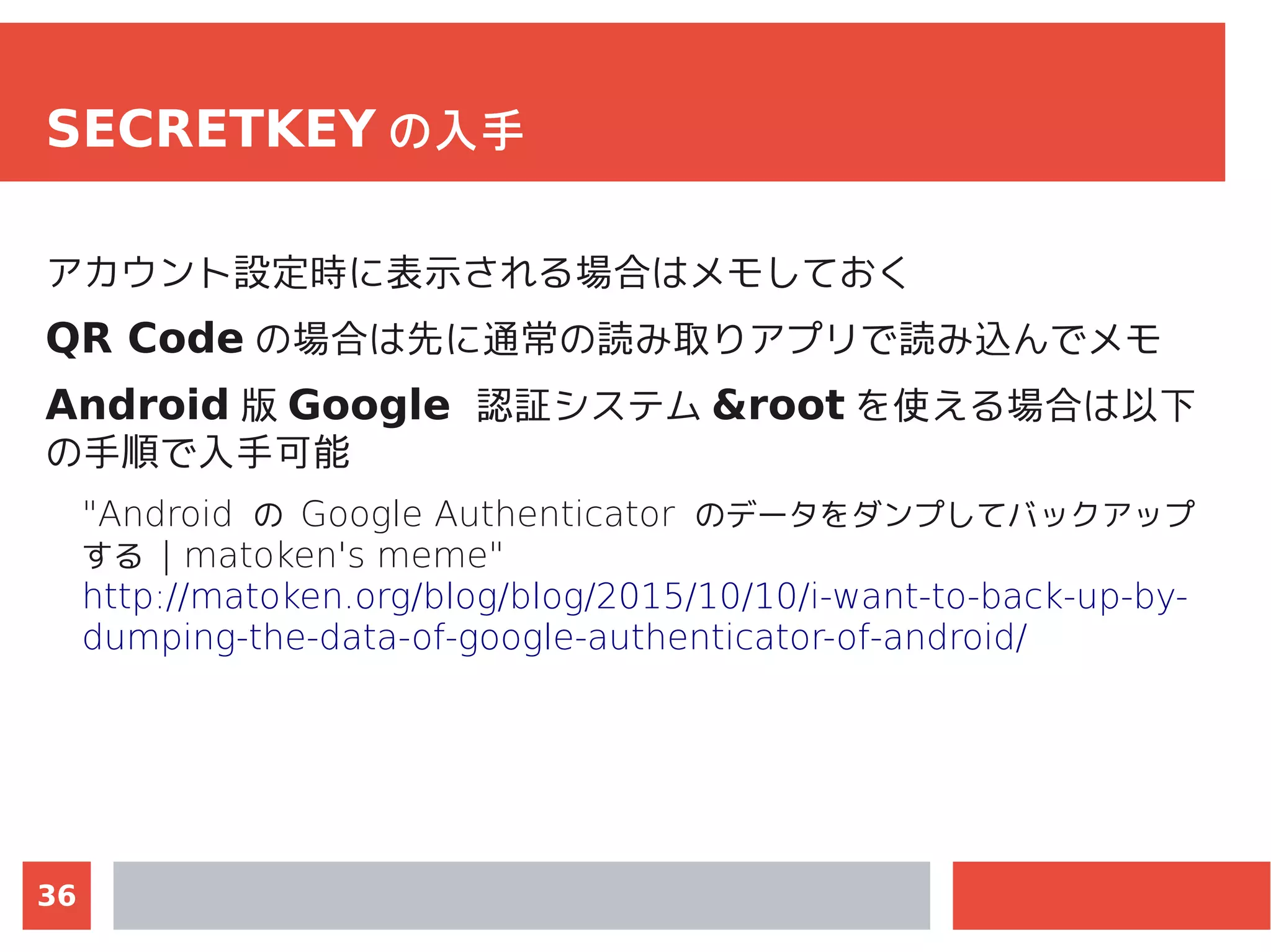36
SECRETKEY の入手
アカウント設定時に表示される場合はメモしておく
QR Code の場合は先に通常の読み取りアプリで読み込んでメモ
Android 版 Google 認証システム &root を使える場合は以下
の手順で入手可能
"Android の Google Authenticator のデータをダンプしてバックアップ
する | matoken's meme"
http://matoken.org/blog/blog/2015/10/10/i-want-to-back-up-by-
dumping-the-data-of-google-authenticator-of-android/
 