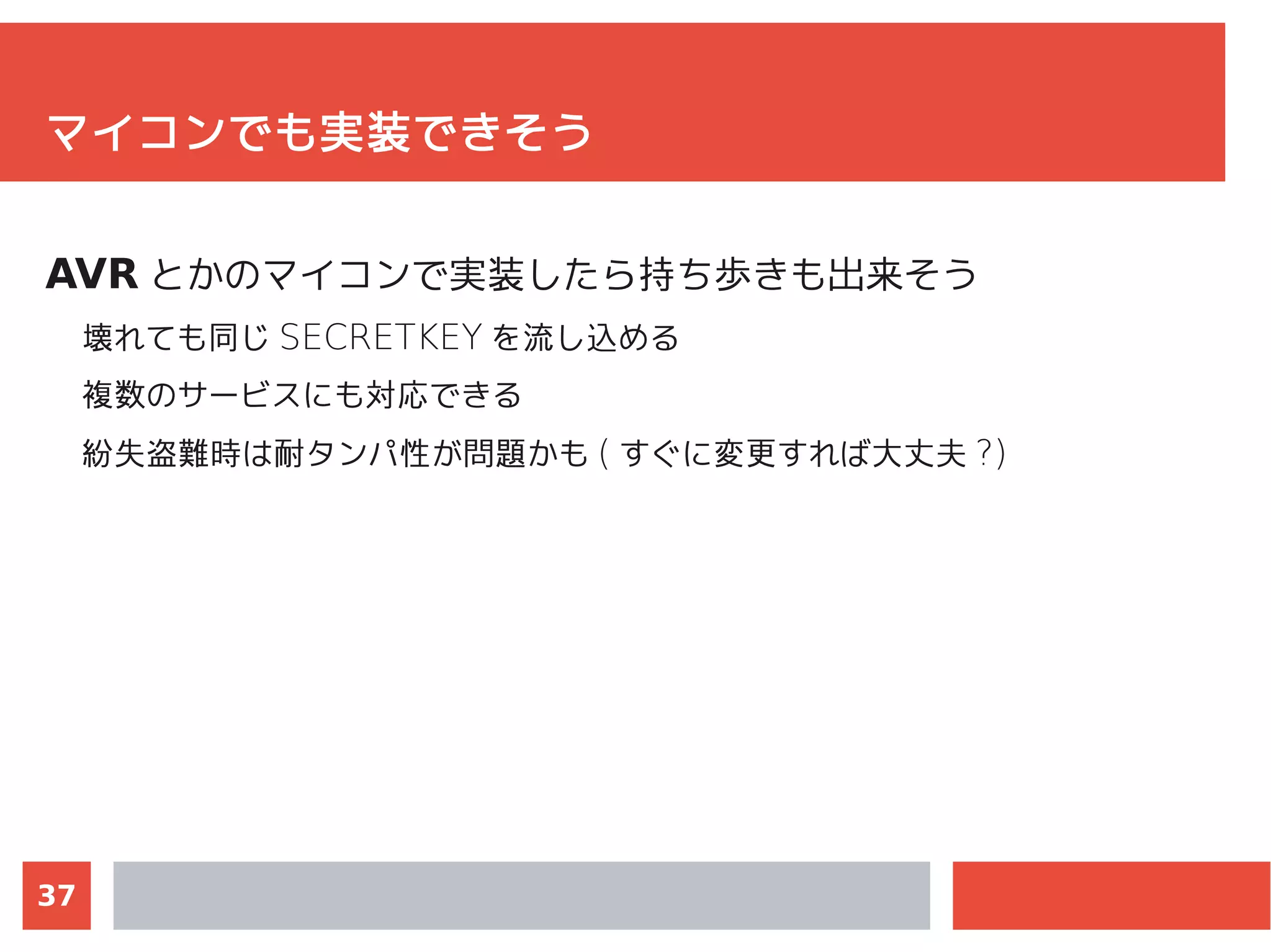 37
マイコンでも実装できそう
AVR とかのマイコンで実装したら持ち歩きも出来そう
壊れても同じ SECRETKEY を流し込める
複数のサービスにも対応できる
紛失盗難時は耐タンパ性が問題かも ( すぐに変更すれば大丈夫 ?)
"Linux で avr 開発環境を構築する +mbed(20100612koedo94)"
http://www.slideshare.net/matoken/linux-avrmbed20100612koed
o94
 