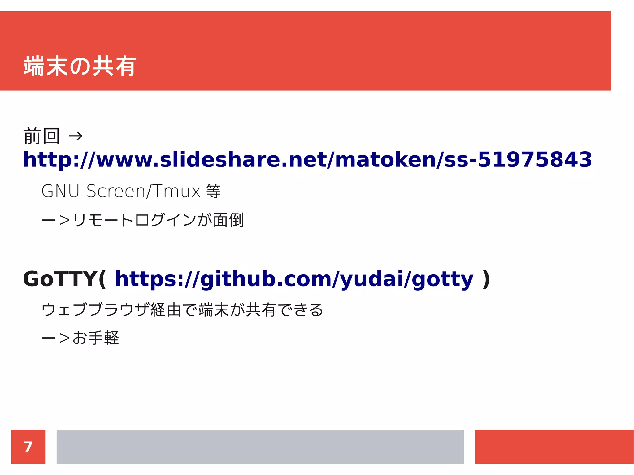 7
端末の共有
前回 →
http://www.slideshare.net/matoken/ss-51975843
GNU Screen/Tmux 等
ー＞リモートログインが面倒
GoTTY( https://github.com/yudai/gotty )
ウェブブラウザ経由で端末が共有できる
ー＞お手軽
 