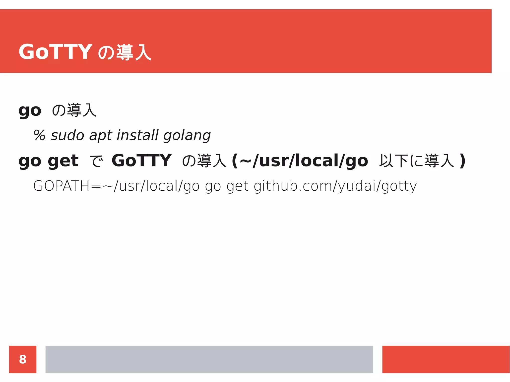 8
GoTTY の導入
go の導入
% sudo apt install golang
go get で GoTTY の導入 (~/usr/local/go 以下に導入 )
GOPATH=~/usr/local/go go get github.com/yudai/gotty
 