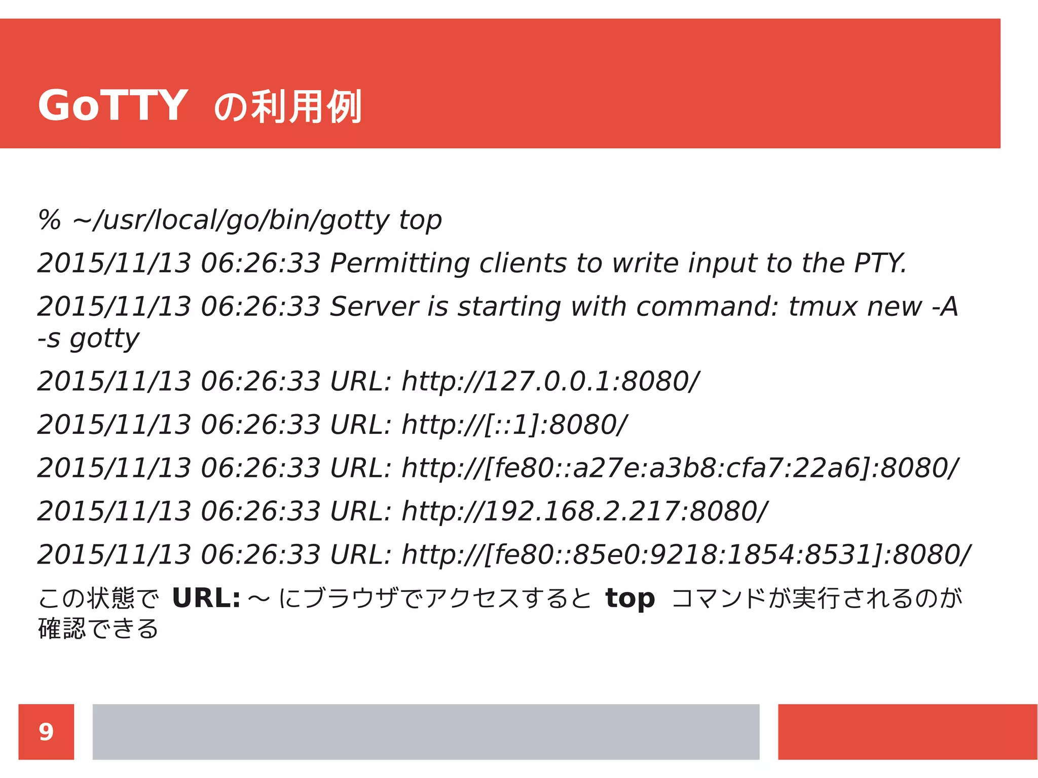 9
GoTTY の利用例
% ~/usr/local/go/bin/gotty top
2015/11/13 06:26:33 Permitting clients to write input to the PTY.
2015/11/13 06:26:33 Server is starting with command: tmux new -A
-s gotty
2015/11/13 06:26:33 URL: http://127.0.0.1:8080/
2015/11/13 06:26:33 URL: http://[::1]:8080/
2015/11/13 06:26:33 URL: http://[fe80::a27e:a3b8:cfa7:22a6]:8080/
2015/11/13 06:26:33 URL: http://192.168.2.217:8080/
2015/11/13 06:26:33 URL: http://[fe80::85e0:9218:1854:8531]:8080/
この状態で URL: 〜 にブラウザでアクセスすると top コマンドが実行されるのが
確認できる
 