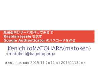 勉強会向けサーバを作ってみる 2
Rasbian jessie を試す
Google Authenticator のパスコードを作る
KenichiroMATOHARA(matoken)
<matoken@kagolug.org>
鹿児島 Linux 勉強会 2015.11 ( 第 11 回 ) 20151113( 金 )
 