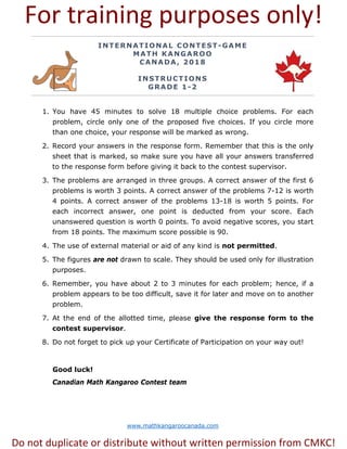 www.mathkangaroocanada.com
INTERNATIONAL CONTEST-GAME
MATH KANGAROO
CANADA, 2018
INSTRUCTIONS
GRADE 1-2
1. You have 45 minutes to solve 18 multiple choice problems. For each
problem, circle only one of the proposed five choices. If you circle more
than one choice, your response will be marked as wrong.
2. Record your answers in the response form. Remember that this is the only
sheet that is marked, so make sure you have all your answers transferred
to the response form before giving it back to the contest supervisor.
3. The problems are arranged in three groups. A correct answer of the first 6
problems is worth 3 points. A correct answer of the problems 7-12 is worth
4 points. A correct answer of the problems 13-18 is worth 5 points. For
each incorrect answer, one point is deducted from your score. Each
unanswered question is worth 0 points. To avoid negative scores, you start
from 18 points. The maximum score possible is 90.
4. The use of external material or aid of any kind is not permitted.
5. The figures are not drawn to scale. They should be used only for illustration
purposes.
6. Remember, you have about 2 to 3 minutes for each problem; hence, if a
problem appears to be too difficult, save it for later and move on to another
problem.
7. At the end of the allotted time, please give the response form to the
contest supervisor.
8. Do not forget to pick up your Certificate of Participation on your way out!
Good luck!
Canadian Math Kangaroo Contest team
For training purposes only!
Do not duplicate or distribute without written permission from CMKC!
 