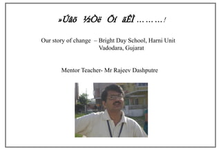 »Úâõ ½Òë Õí ãÊÌ ………!
Our story of change – Bright Day School, Harni Unit
                      Vadodara, Gujarat


       Mentor Teacher- Mr Rajeev Dashputre
 