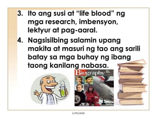 3. Ito ang susi at “life blood” ng
mga research, imbensyon,
lektyur at pag-aaral.
4. Nagsisilbing salamin upang
makita at masuri ng tao ang sarili
batay sa mga buhay ng ibang
taong kanilang nabasa.
Lcfloralde
 