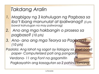Takdang Aralin
1. Magbigay ng 3 kahulugan ng Pagbasa sa
iba’t ibang manunulat at Ipaliwanag? (5 pts
bawat kahulugan na may paliwanag)
2. Ano ang mga hakbangin o proseso sa
pagbasa? (10 pts)
3. Ano- ano ang mga Teorya sa Pagbasa?
(10 pts)
Paalala: Ang lahat ng sagot ay ilalagay sa short bond
paper- Computerized pati ang pangalan.
Verdana- 11 ang Font na gagamitin
Pagkasyahin ang kasagutan sa 2 pahina lamang.
Lcfloralde
 