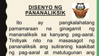 DISENYO NG
PANANALIKSIK
Ito ay pangkalahatang
pamamaraan na ginagamit ng
mananaliksik sa kanyang pag-aaral.
Tinitiyak nito na masasagot ng
pananaliksik ang suliraning kaakibat
ng pag-aaral at matutugunan ang
 