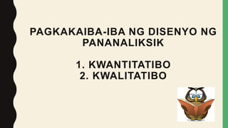PAGKAKAIBA-IBA NG DISENYO NG
PANANALIKSIK
1. KWANTITATIBO
2. KWALITATIBO
 