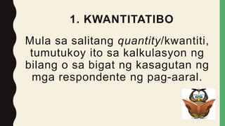 1. KWANTITATIBO
Mula sa salitang quantity/kwantiti,
tumutukoy ito sa kalkulasyon ng
bilang o sa bigat ng kasagutan ng
mga respondente ng pag-aaral.
 