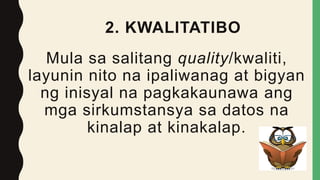 2. KWALITATIBO
Mula sa salitang quality/kwaliti,
layunin nito na ipaliwanag at bigyan
ng inisyal na pagkakaunawa ang
mga sirkumstansya sa datos na
kinalap at kinakalap.
 