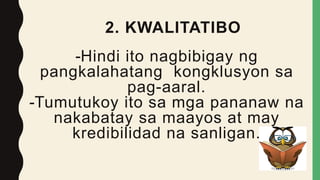 2. KWALITATIBO
-Hindi ito nagbibigay ng
pangkalahatang kongklusyon sa
pag-aaral.
-Tumutukoy ito sa mga pananaw na
nakabatay sa maayos at may
kredibilidad na sanligan.
 
