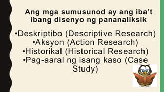 Ang mga sumusunod ay ang iba’t
ibang disenyo ng pananaliksik
•Deskriptibo (Descriptive Research)
•Aksyon (Action Research)
•Historikal (Historical Research)
•Pag-aaral ng isang kaso (Case
Study)
 