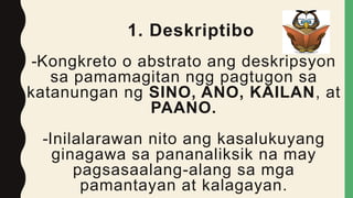 1. Deskriptibo
-Kongkreto o abstrato ang deskripsyon
sa pamamagitan ngg pagtugon sa
katanungan ng SINO, ANO, KAILAN, at
PAANO.
-Inilalarawan nito ang kasalukuyang
ginagawa sa pananaliksik na may
pagsasaalang-alang sa mga
pamantayan at kalagayan.
 
