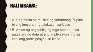 HALIMBAWA:
•A. Pagtatasa sa musika ng kabataang Pilipino
bilang lunsaran ng talakayan sa klase
•B. Antas ng pagkahilig ng mga kabataan sa
paglalaro ng dota at ang implikasyon nito sa
kanilang partisipasyon sa klase
 