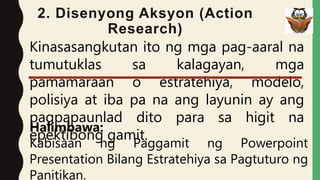 2. Disenyong Aksyon (Action
Research)
Kinasasangkutan ito ng mga pag-aaral na
tumutuklas sa kalagayan, mga
pamamaraan o estratehiya, modelo,
polisiya at iba pa na ang layunin ay ang
pagpapaunlad dito para sa higit na
epektibong gamit.
Halimbawa:
Kabisaan ng Paggamit ng Powerpoint
Presentation Bilang Estratehiya sa Pagtuturo ng
Panitikan.
 