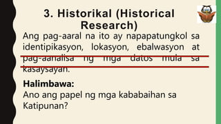 3. Historikal (Historical
Research)
Ang pag-aaral na ito ay napapatungkol sa
identipikasyon, lokasyon, ebalwasyon at
pag-aanalisa ng mga datos mula sa
kasaysayan.
Halimbawa:
Ano ang papel ng mga kababaihan sa
Katipunan?
 