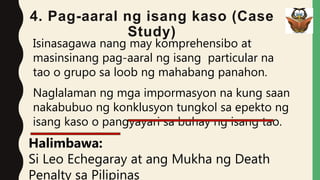 4. Pag-aaral ng isang kaso (Case
Study)
Isinasagawa nang may komprehensibo at
masinsinang pag-aaral ng isang particular na
tao o grupo sa loob ng mahabang panahon.
Naglalaman ng mga impormasyon na kung saan
nakabubuo ng konklusyon tungkol sa epekto ng
isang kaso o pangyayari sa buhay ng isang tao.
Halimbawa:
Si Leo Echegaray at ang Mukha ng Death
Penalty sa Pilipinas
 