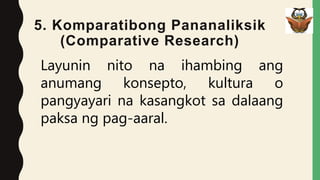 5. Komparatibong Pananaliksik
(Comparative Research)
Layunin nito na ihambing ang
anumang konsepto, kultura o
pangyayari na kasangkot sa dalaang
paksa ng pag-aaral.
 