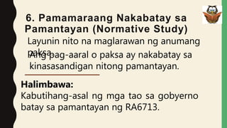 6. Pamamaraang Nakabatay sa
Pamantayan (Normative Study)
Layunin nito na maglarawan ng anumang
paksa.
Ang pag-aaral o paksa ay nakabatay sa
kinasasandigan nitong pamantayan.
Halimbawa:
Kabutihang-asal ng mga tao sa gobyerno
batay sa pamantayan ng RA6713.
 