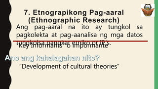 7. Etnograpikong Pag-aaral
(Ethnographic Research)
Ang pag-aaral na ito ay tungkol sa
pagkolekta at pag-aanalisa ng mga datos
tungkolsa pangkat etniko or IP’s.
“Development of cultural theories”
“Key Informants” o impormante
 