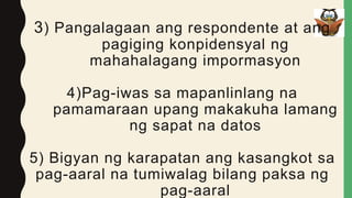 3) Pangalagaan ang respondente at ang
pagiging konpidensyal ng
mahahalagang impormasyon
4)Pag-iwas sa mapanlinlang na
pamamaraan upang makakuha lamang
ng sapat na datos
5) Bigyan ng karapatan ang kasangkot sa
pag-aaral na tumiwalag bilang paksa ng
pag-aaral
 